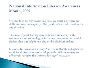 ―Rather than merely possessing data, we must also learn the
skills necessary to acquire, collate, and evaluate information for
any situation

This new type of literacy also requires competency with
communication technologies, including computers and mobile
devices that can help in our day-to-day decision making

National Information Literacy Awareness Month highlights the
need for all Americans to be adept in the skills necessary to
effectively navigate the Information Age‖ (Obama, 2009)
 