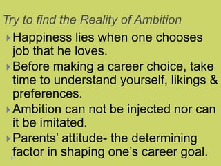 Try to find the Reality of Ambition
 Happiness lies when one chooses
job that he loves.
 Before making a career choice, take
time to understand yourself, likings &
preferences.
 Ambition can not be injected nor can
it be imitated.
 Parents’ attitude- the determining
factor in shaping one’s career goal.
 