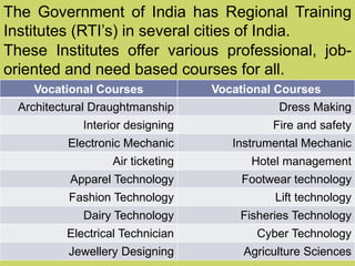 Vocational Courses Vocational Courses
Architectural Draughtmanship Dress Making
Interior designing Fire and safety
Electronic Mechanic Instrumental Mechanic
Air ticketing Hotel management
Apparel Technology Footwear technology
Fashion Technology Lift technology
Dairy Technology Fisheries Technology
Electrical Technician Cyber Technology
Jewellery Designing Agriculture Sciences
The Government of India has Regional Training
Institutes (RTI’s) in several cities of India.
These Institutes offer various professional, job-
oriented and need based courses for all.
 