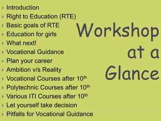 Workshop
at a
Glance
 Introduction
 Right to Education (RTE)
 Basic goals of RTE
 Education for girls
 What next!
 Vocational Guidance
 Plan your career
 Ambition v/s Reality
 Vocational Courses after 10th
 Polytechnic Courses after 10th
 Various ITI Courses after 10th
 Let yourself take decision
 Pitfalls for Vocational Guidance
 