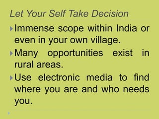 Let Your Self Take Decision
Immense scope within India or
even in your own village.
Many opportunities exist in
rural areas.
Use electronic media to find
where you are and who needs
you.
 