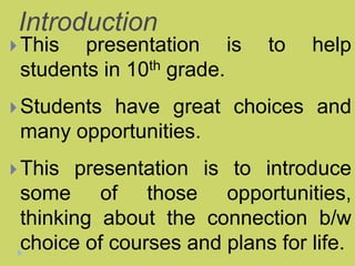 Introduction
This presentation is to help
students in 10th grade.
Students have great choices and
many opportunities.
This presentation is to introduce
some of those opportunities,
thinking about the connection b/w
choice of courses and plans for life.
 
