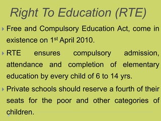 Right To Education (RTE)
 Free and Compulsory Education Act, come in
existence on 1st April 2010.
 RTE ensures compulsory admission,
attendance and completion of elementary
education by every child of 6 to 14 yrs.
 Private schools should reserve a fourth of their
seats for the poor and other categories of
children.
 
