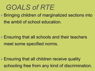 GOALS of RTE
 Bringing children of marginalized sections into
the ambit of school education.
 Ensuring that all schools and their teachers
meet some specified norms.
 Ensuring that all children receive quality
schooling free from any kind of discrimination.
 