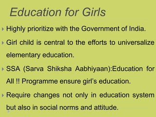 Education for Girls
 Highly prioritize with the Government of India.
 Girl child is central to the efforts to universalize
elementary education.
 SSA (Sarva Shiksha Aabhiyaan):Education for
All !! Programme ensure girl’s education.
 Require changes not only in education system
but also in social norms and attitude.
 