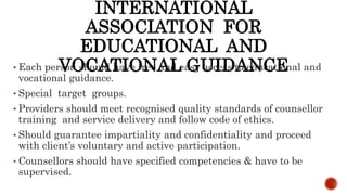 INTERNATIONAL
ASSOCIATION FOR
EDUCATIONAL AND
VOCATIONAL GUIDANCE• Each person should have free and easy access to educational and
vocational guidance.
• Special target groups.
• Providers should meet recognised quality standards of counsellor
training and service delivery and follow code of ethics.
• Should guarantee impartiality and confidentiality and proceed
with client’s voluntary and active participation.
• Counsellors should have specified competencies & have to be
supervised.
 