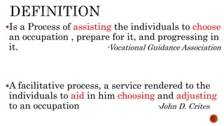 Is a Process of assisting the individuals to choose
an occupation , prepare for it, and progressing in
it. -Vocational Guidance Association
A facilitative process, a service rendered to the
individuals to aid in him choosing and adjusting
to an occupation -John D. Crites
 