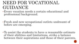 •Every vocation needs a certain educational and
professional background.
•Fresh and new occupational outlets undreamt of
before are emerging.
•To assist the students to have a reasonable estimate
of their abilities and limitations, strike a balance
between their aspirations and those of their parents.
 