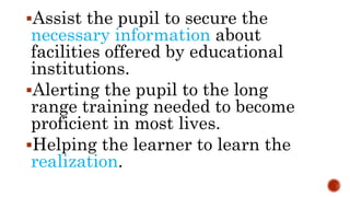 Assist the pupil to secure the
necessary information about
facilities offered by educational
institutions.
Alerting the pupil to the long
range training needed to become
proficient in most lives.
Helping the learner to learn the
realization.
 