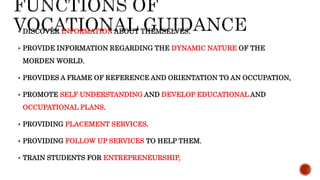  DISCOVER INFORMATION ABOUT THEMSELVES.
 PROVIDE INFORMATION REGARDING THE DYNAMIC NATURE OF THE
MORDEN WORLD.
 PROVIDES A FRAME OF REFERENCE AND ORIENTATION TO AN OCCUPATION,
 PROMOTE SELF UNDERSTANDING AND DEVELOP EDUCATIONAL AND
OCCUPATIONAL PLANS.
 PROVIDING PLACEMENT SERVICES.
 PROVIDING FOLLOW UP SERVICES TO HELP THEM.
 TRAIN STUDENTS FOR ENTREPRENEURSHIP,
 