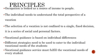 Occupation is looked as a source of income to people.
The individual needs to understand the total perspective of a
vocation
The selection of a vocation is not confined to a single, fixed decision,
it is a series of social and personal factors.
Vocational guidance is based on individual differences
Different strategies need to be used to cater to the individual
vocational needs of the students
Vocational guidance service must fulfill the vocational needs of
every student
 