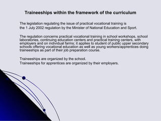 Traineeships within the framework of the curriculum

The legislation regulating the issue of practical vocational training is
the 1 July 2002 regulation by the Minister of National Education and Sport.

The regulation concerns practical vocational training in school workshops, school
laboratories, continuing education centers and practical training centers, with
employers and on individual farms; it applies to student of public upper secondary
schools offering vocational education as well as young workers/apprentices doing
traineeships as part of their job preparation course.

Traineeships are organized by the school.
Traineeships for apprentices are organized by their employers.
 