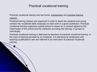 Practical vocational training

Practical vocational training has two forms: traineeships and practical training
classes.
Practical training classes are organized in order to teach the students and young
workers the vocational skills necessary to start work in a given profession. Practical
vocational training organized outside school is based on a contract signed by the
headmaster of the school and the institution providing the training, in groups or
individually.
Practical vocational training is delivered by teachers of practical vocational training. In
the case of training provided by an employer, it is delivered by employees with
teaching qualifications who are referred to as instructors of practical vocational
training.
 