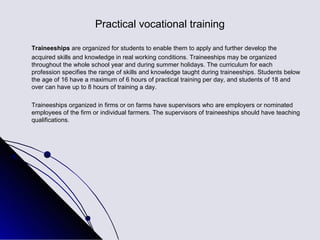 Practical vocational training

Traineeships are organized for students to enable them to apply and further develop the
acquired skills and knowledge in real working conditions. Traineeships may be organized
throughout the whole school year and during summer holidays. The curriculum for each
profession specifies the range of skills and knowledge taught during traineeships. Students below
the age of 16 have a maximum of 6 hours of practical training per day, and students of 18 and
over can have up to 8 hours of training a day.

Traineeships organized in firms or on farms have supervisors who are employers or nominated
employees of the firm or individual farmers. The supervisors of traineeships should have teaching
qualifications.
 