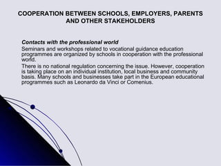 COOPERATION BETWEEN SCHOOLS, EMPLOYERS, PARENTS
            AND OTHER STAKEHOLDERS


Contacts with the professional world
Seminars and workshops related to vocational guidance education
programmes are organized by schools in cooperation with the professional
world.
There is no national regulation concerning the issue. However, cooperation
is taking place on an individual institution, local business and community
basis. Many schools and businesses take part in the European educational
programmes such as Leonardo da Vinci or Comenius.
 