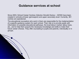 Guidance services at school

Since 2003, School Career Centres (Szkolne Ośrodki Kariery – SZOK) have been
created in schools at lower (gimnazjum) and upper secondary level. Currently, 361
centres are operational.
The educational counselors who work in them are responsible for the implementation
of a specific guidance system for each school. Their role is to provide pupils with
information on possible educational pathways, the local labour market, labour laws,
etc., and to help them acquire the necessary knowledge and skills to make their
future career choices. They offer counseling to pupils and parents, individually or in
groups.
 