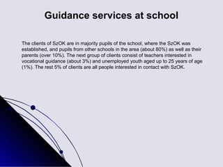 Guidance services at school

The clients of SzOK are in majority pupils of the school, where the SzOK was
established, and pupils from other schools in the area (about 80%) as well as their
parents (over 10%). The next group of clients consist of teachers interested in
vocational guidance (about 3%) and unemployed youth aged up to 25 years of age
(1%). The rest 5% of clients are all people interested in contact with SzOK.
 