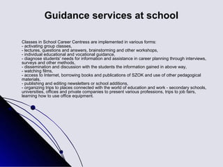 Guidance services at school

Classes in School Career Centress are implemented in various forms:
- activating group classes,
- lectures, questions and answers, brainstorming and other workshops,
- individual educational and vocational guidance,
- diagnose students' needs for information and assistance in career planning through interviews,
surveys and other methods,
- dissemination and discussion with the students the information gained in above way,
- watching films,
- access to Internet, borrowing books and publications of SZOK and use of other pedagogical
materials,
- publishing and editing newsletters or school additions,
- organizing trips to places connected with the world of education and work - secondary schools,
universities, offices and private companies to present various professions, trips to job fairs,
learning how to use office equipment.
 