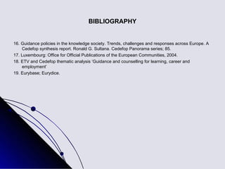 BIBLIOGRAPHY


16. Guidance policies in the knowledge society. Trends, challenges and responses across Europe. A
    Cedefop synthesis report. Ronald G. Sultana. Cedefop Panorama series; 85.
17. Luxembourg: Office for Official Publications of the European Communities, 2004.
18. ETV and Cedefop thematic analysis ‘Guidance and counselling for learning, career and
    employment’
19. Eurybase; Eurydice.
 
