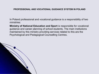 PROFESSIONAL AND VOCATIONAL GUIDANCE SYSTEM IN POLAND



In Poland professional and vocational guidance is a responsibility of two
ministries:
Ministry of National Education and Sport is responsible for vocational
guidance and career planning of school students. The main institutions
maintained by this ministry providing services related to this are the
Psychological and Pedagogical Counselling Centres.
 