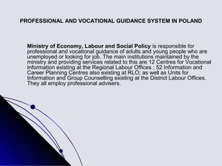PROFESSIONAL AND VOCATIONAL GUIDANCE SYSTEM IN POLAND



  Ministry of Economy, Labour and Social Policy is responsible for
  professional and vocational guidance of adults and young people who are
  unemployed or looking for job. The main institutions maintained by the
  ministry and providing services related to this are 12 Centres for Vocational
  Information existing at the Regional Labour Offices ; 52 Information and
  Career Planning Centres also existing at RLO; as well as Units for
  Information and Group Counselling existing at the District Labour Offices.
  They all employ professional advisers.
 