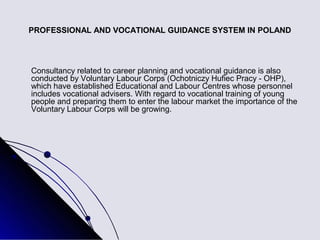 PROFESSIONAL AND VOCATIONAL GUIDANCE SYSTEM IN POLAND




Consultancy related to career planning and vocational guidance is also
conducted by Voluntary Labour Corps (Ochotniczy Hufiec Pracy - OHP),
which have established Educational and Labour Centres whose personnel
includes vocational advisers. With regard to vocational training of young
people and preparing them to enter the labour market the importance of the
Voluntary Labour Corps will be growing.
 
