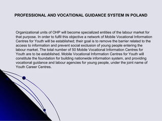 PROFESSIONAL AND VOCATIONAL GUIDANCE SYSTEM IN POLAND



Organizational units of OHP will become specialized entities of the labour market for
that purpose. In order to fulfil this objective a network of Mobile Vocational Information
Centres for Youth will be established; their goal is to remove the barrier related to the
access to information and prevent social exclusion of young people entering the
labour market. The total number of 50 Mobile Vocational Information Centres for
Youth are to be established. Mobile Vocational Information Centres for Youth will
constitute the foundation for building nationwide information system, and providing
vocational guidance and labour agencies for young people, under the joint name of
Youth Career Centres.
 