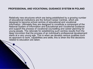 PROFESSIONAL AND VOCATIONAL GUIDANCE SYSTEM IN POLAND


Relatively new structures which are being established by a growing number
of educational institutions are the School Career Centres, which are
designed to become school centres of educational and vocational
information. Ultimately they are designed to constitute a component of the
National System of Information and Educational and Vocational Guidance
and support the process of vocational counselling and career planning for
young people. The rationale for establishing such centres results from the
deep conviction that the process of an individual’s professional development
starts at a very young age. This is when we develop various qualities such
as approach to work, capabilities and skills; this is when the first decisions
related to education are taken.
 