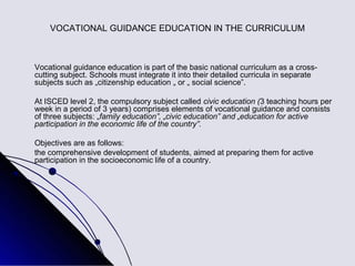 VOCATIONAL GUIDANCE EDUCATION IN THE CURRICULUM



Vocational guidance education is part of the basic national curriculum as a cross-
cutting subject. Schools must integrate it into their detailed curricula in separate
subjects such as „citizenship education „ or „ social science”.

At ISCED level 2, the compulsory subject called civic education (3 teaching hours per
week in a period of 3 years) comprises elements of vocational guidance and consists
of three subjects: „family education”, „civic education” and „education for active
participation in the economic life of the country”.

Objectives are as follows:
the comprehensive development of students, aimed at preparing them for active
participation in the socioeconomic life of a country.
 