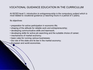 VOCATIONAL GUIDANCE EDUCATION IN THE CURRICULUM

At ISCED level 3, introduction to entrepreneurship is the compulsory subject which is
most related to vocational guidance (2 teaching hours in a period of 3 years).

Its objectives:

• preparation for active participation in economic life;
• shaping of the attitude for reliable work and entrepreneurship;
• developing communicative skills and teamwork;
• developing skills for active job searching and the suitable choice of career;
• mechanisms of market economy;
• basic rules for running various businesses;
• the role of the state and its law in the market economy;
• European and world economies.
 