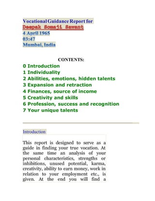 VocationalGuidanceReport for
CONTENTS:
0 Introduction
1 Individuality
2 Abilities, emotions, hidden talents
3 Expansion and retraction
4 Finances, source of income
5 Creativity and skills
6 Profession, success and recognition
7 Your unique talents
Introduction
This report is designed to serve as a
guide in finding your true vocation. At
the same time an analysis of your
personal characteristics, strengths or
inhibitions, unused potential, karma,
creativity, ability to earn money, work in
relation to your employment etc., is
given. At the end you will find a
 