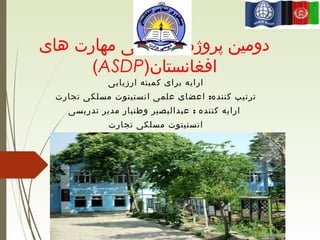 ‫های‬ ‫مهارت‬ ‫انکشافی‬ ‫پروژه‬ ‫دومین‬
)‫افغانستان‬ASDP(
‫ارزیابی‬ ‫کمیته‬ ‫برای‬ ‫ارایه‬
:‫تجارت‬ ‫مسلکی‬ ‫انستیتوت‬ ‫علمی‬ ‫اعضای‬ ‫کننده‬ ‫ترتیب‬
:‫تدریسی‬ ‫مدیر‬ ‫وطنیار‬ ‫عبدالبصیر‬ ‫کننده‬ ‫ارایه‬
‫تجارت‬ ‫مسلکی‬ ‫انستیتوت‬
 