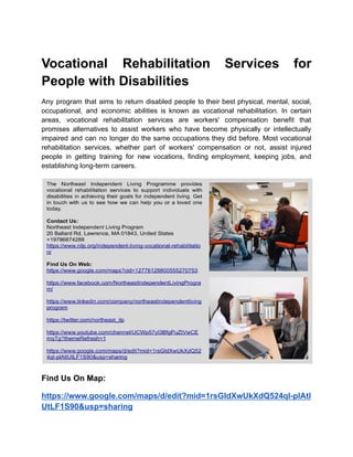 Vocational Rehabilitation Services for
People with Disabilities
Any program that aims to return disabled people to their best physical, mental, social,
occupational, and economic abilities is known as vocational rehabilitation. In certain
areas, vocational rehabilitation services are workers' compensation benefit that
promises alternatives to assist workers who have become physically or intellectually
impaired and can no longer do the same occupations they did before. Most vocational
rehabilitation services, whether part of workers' compensation or not, assist injured
people in getting training for new vocations, finding employment, keeping jobs, and
establishing long-term careers.
Find Us On Map:
https://www.google.com/maps/d/edit?mid=1rsGIdXwUkXdQ524qI-plAtl
UtLF1S90&usp=sharing
 