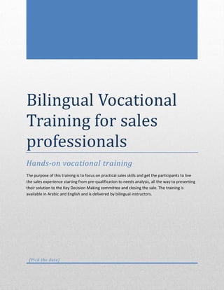 Bilingual Vocational
Training for sales
professionals
Hands-on vocational training
The purpose of this training is to focus on practical sales skills and get the participants to live
the sales experience starting from pre-qualification to needs analysis, all the way to presenting
their solution to the Key Decision Making committee and closing the sale. The training is
available in Arabic and English and is delivered by bilingual instructors.

[Pick the date]

 