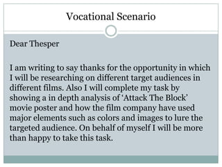 Dear Thesper
I am writing to say thanks for the opportunity in which
I will be researching on different target audiences in
different films. Also I will complete my task by
showing a in depth analysis of ‘Attack The Block’
movie poster and how the film company have used
major elements such as colors and images to lure the
targeted audience. On behalf of myself I will be more
than happy to take this task.
Vocational Scenario
 