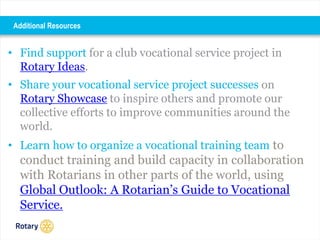 • Find support for a club vocational service project in
Rotary Ideas.
• Share your vocational service project successes on
Rotary Showcase to inspire others and promote our
collective efforts to improve communities around the
world.
• Learn how to organize a vocational training team to
conduct training and build capacity in collaboration
with Rotarians in other parts of the world, using
Global Outlook: A Rotarian’s Guide to Vocational
Service.
Additional Resources
 