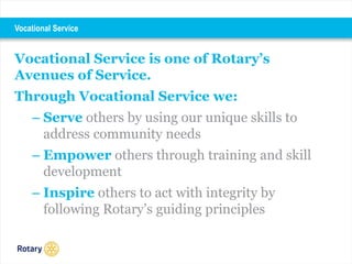 Vocational Service is one of Rotary’s
Avenues of Service.
Through Vocational Service we:
– Serve others by using our unique skills to
address community needs
– Empower others through training and skill
development
– Inspire others to act with integrity by
following Rotary’s guiding principles
Vocational Service
 