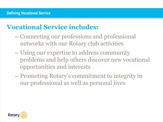 Vocational Service includes:
– Connecting our professions and professional
networks with our Rotary club activities
– Using our expertise to address community
problems and help others discover new vocational
opportunities and interests
– Promoting Rotary’s commitment to integrity in
our professional as well as personal lives
Defining Vocational Service
 