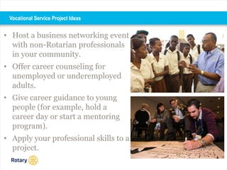 • Host a business networking event
with non-Rotarian professionals
in your community.
• Offer career counseling for
unemployed or underemployed
adults.
• Give career guidance to young
people (for example, hold a
career day or start a mentoring
program).
• Apply your professional skills to a
project.
Vocational Service Project Ideas
 