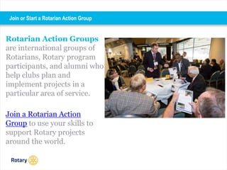 Rotarian Action Groups
are international groups of
Rotarians, Rotary program
participants, and alumni who
help clubs plan and
implement projects in a
particular area of service.
Join a Rotarian Action
Group to use your skills to
support Rotary projects
around the world.
Join or Start a Rotarian Action Group
 