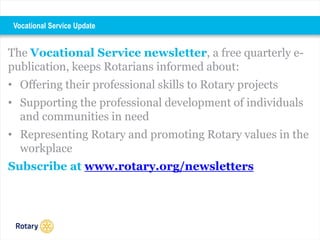 The Vocational Service newsletter, a free quarterly e-
publication, keeps Rotarians informed about:
• Offering their professional skills to Rotary projects
• Supporting the professional development of individuals
and communities in need
• Representing Rotary and promoting Rotary values in the
workplace
Subscribe at www.rotary.org/newsletters
Vocational Service Update
 