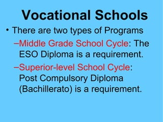 Vocational Schools
• There are two types of Programs
–Middle Grade School Cycle: The
ESO Diploma is a requirement.
–Superior-level School Cycle:
Post Compulsory Diploma
(Bachillerato) is a requirement.
 