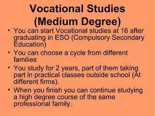 Vocational Studies
(Medium Degree)
• You can start Vocational studies at 16 after
graduating in ESO (Compulsory Secondary
Education)
• You can choose a cycle from different
families
• You study for 2 years, part of them taking
part in practical classes outside school (At
different firms).
• When you finish you can continue studying
a high degree course of the same
professional family.
 