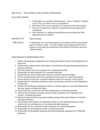 JOB TITLE: VOCATIONAL EDUCATION SUPERVISOR
QUALIFICATIONS:
1. Certification in vocational Administration – Class A (Master’s Degree)
Level, Class AA (Sixth Year) Level preferred
2. Minimum of five years experience as Vocational Classroom Teacher
3. One year in supervisory capacity or specific practicum required for
certification
4. Such alternative or additional qualifications as the Board may find
appropriate and acceptable.
REPORTS TO: Superintendent
JOB GOALS: To administer all vocational programs in accordance with the educational
goals in Chilton County. To assist students in providing transition from
school to work under the jurisdiction of the Board of Education and local
Superintendent.
PERFORMANCE RESPONSIBILITIES:
1. Submit annual program applications for funding and improvement to State Department of
Education.
2. Submit policy and procedure information to local Board and Superintendent pertaining to
program operation.
3. Plan and conduct In-Service programs for vocational personnel.
4. Responsible for adult programs for vocational education.
5. Responsible for money being spent from the vocational education budget.
6. File for reimbursements from state and federal money spent in vocational programs.
7. Set-up advisory council for vocational education and act as secretary to the council.
8. Responsible for submitting enrollment reports, preliminary and final to State Department
of Education.
9. Notifies the maintenance department relative to needed repairs on vocational departments
that may impact on health and safety.
10. Attend necessary vocational conferences pertaining to vocational education.
11. Assist in the recruiting, screening, hiring, training, assigning, and evaluating of the
schools’ vocational personnel.
12. Submit to Superintendent long-range building and grounds needs related to vocational
and adult education.
13. Visit business and industry for information relative to job market projections as they
relate to the over-all objectives of vocational and adult education.
14. Responsible for the evaluation for the evaluations of vocational programs.
15. Responsible for grant programs under vocational programs.
16. Responsible for up-grading, replacing and obtaining quality equipment for Vocational
programs.
 