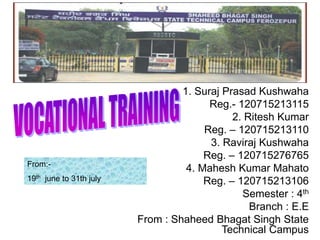 1. Suraj Prasad Kushwaha
Reg.- 120715213115
2. Ritesh Kumar
Reg. – 120715213110
3. Raviraj Kushwaha
Reg. – 120715276765
4. Mahesh Kumar Mahato
Reg. – 120715213106
Semester : 4th
Branch : E.E
From : Shaheed Bhagat Singh State
Technical Campus
From:-
19th june to 31th july
 