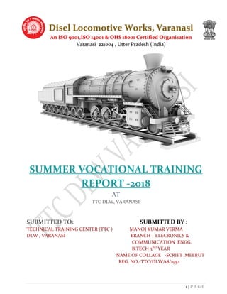 1 | P A G E
SUMMER VOCATIONAL TRAINING
REPORT -2018
AT
TTC DLW, VARANASI
SUBMITTED TO: SUBMITTED BY :
TECHNICAL TRAINING CENTER (TTC ) MANOJ KUMAR VERMA
DLW , VARANASI BRANCH – ELECRONICS &
COMMUNICATION ENGG.
B.TECH 3RD
YEAR
NAME OF COLLAGE -SCRIET ,MEERUT
REG. NO.-TTC/DLW/18/1952
Disel Locomotive Works, Varanasi
An ISO 9001,ISO 14001 & OHS 18001 Certified Organisation
Varanasi 221004 , Utter Pradesh (India)
 