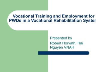 Vocational Training and Employment for PWDs in a Vocational Rehabilitation System  Presented by  Robert Horvath, Hai Nguyen VNAH 
