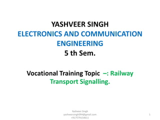 YASHVEER SINGH
ELECTRONICS AND COMMUNICATION
ENGINEERING
5 th Sem.
Vocational Training Topic –: Railway
Transport Signalling.
Yashveer Singh
yashveersingh094@gmail.com
+917579154611
1
 
