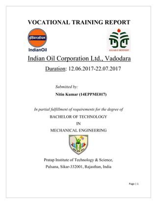 Page | 1
VOCATIONAL TRAINING REPORT
Indian Oil Corporation Ltd., Vadodara
Duration: 12.06.2017-22.07.2017
Submitted by:
Nitin Kumar (14EPPME017)
In partial fulfillment of requirements for the degree of
BACHELOR OF TECHNOLOGY
IN
MECHANICAL ENGINEERING
Pratap Institute of Technology & Science,
Palsana, Sikar-332001, Rajasthan, India
 