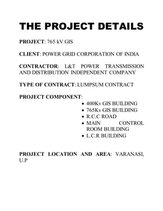 THE PROJECT DETAILS
PROJECT: 765 kV GIS
CLIENT: POWER GRID CORPORATION OF INDIA
CONTRACTOR: L&T POWER TRANSMISSION
AND DISTRIBUTION INDEPENDENT COMPANY
TYPE OF CONTRACT: LUMPSUM CONTRACT
PROJECT COMPONENT:
 400Kv GIS BUILDING
 765Kv GIS BUILDING
 R.C.C ROAD
 MAIN CONTROL
ROOM BUILDING
 L.C.R BUILDING
PROJECT LOCATION AND AREA: VARANASI,
U.P
 